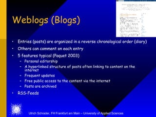 Weblogs (Blogs)

    Entries (posts) are organized in a reverse chronological order (diary)
•
    Others can comment on each entry
•
•   5 features typical (Paquet 2003)
     – Personal editorship
     – A hyperlinked structure of posts often linking to content on the
       internet
     – Frequent updates
     – Free public access to the content via the internet
     – Posts are archived
•   RSS-Feeds



          Ulrich Schrader, FH Frankfurt am Main – University of Applied Sciences