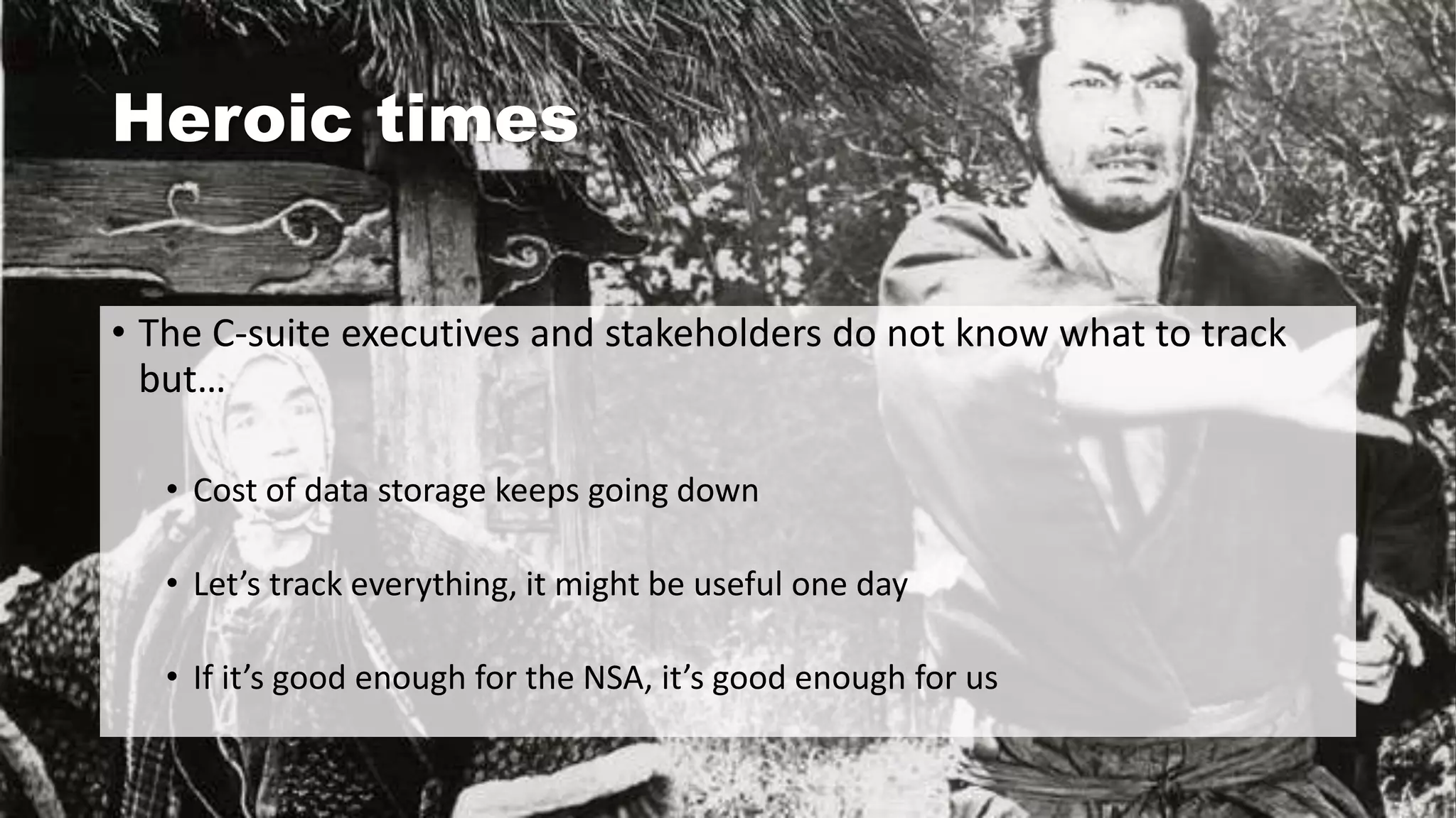 Heroic times
• The C-suite executives and stakeholders do not know what to track
but…
• Cost of data storage keeps going down
• Let’s track everything, it might be useful one day
• If it’s good enough for the NSA, it’s good enough for us
 