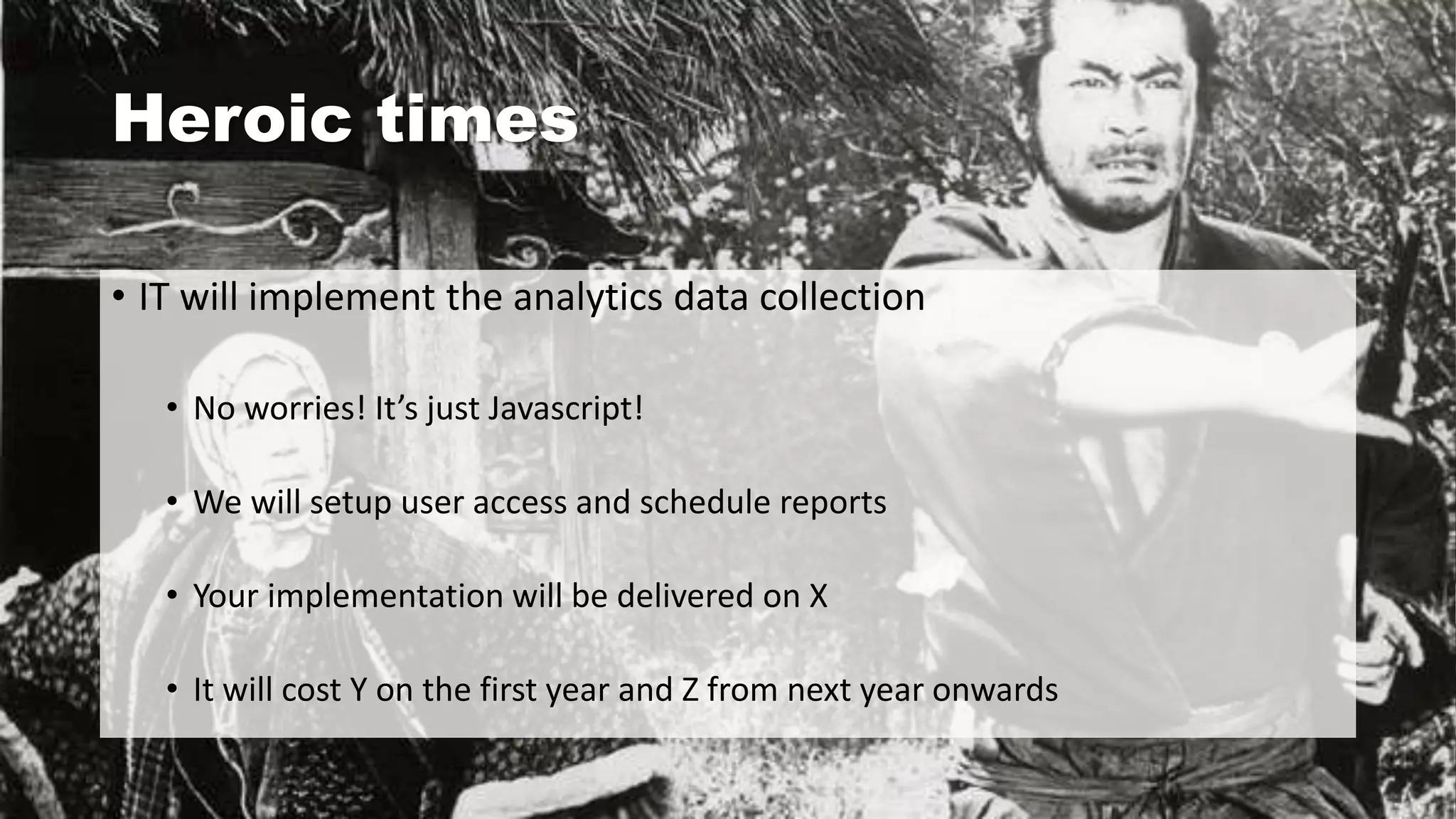 Heroic times
• IT will implement the analytics data collection
• No worries! It’s just Javascript!
• We will setup user access and schedule reports
• Your implementation will be delivered on X
• It will cost Y on the first year and Z from next year onwards
 