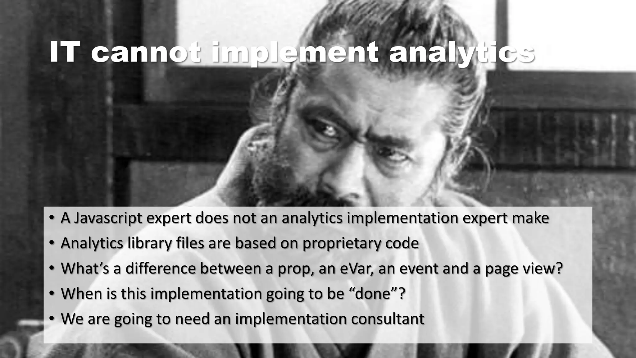 IT cannot implement analytics
• A Javascript expert does not an analytics implementation expert make
• Analytics library files are based on proprietary code
• What’s a difference between a prop, an eVar, an event and a page view?
• When is this implementation going to be “done”?
• We are going to need an implementation consultant
 