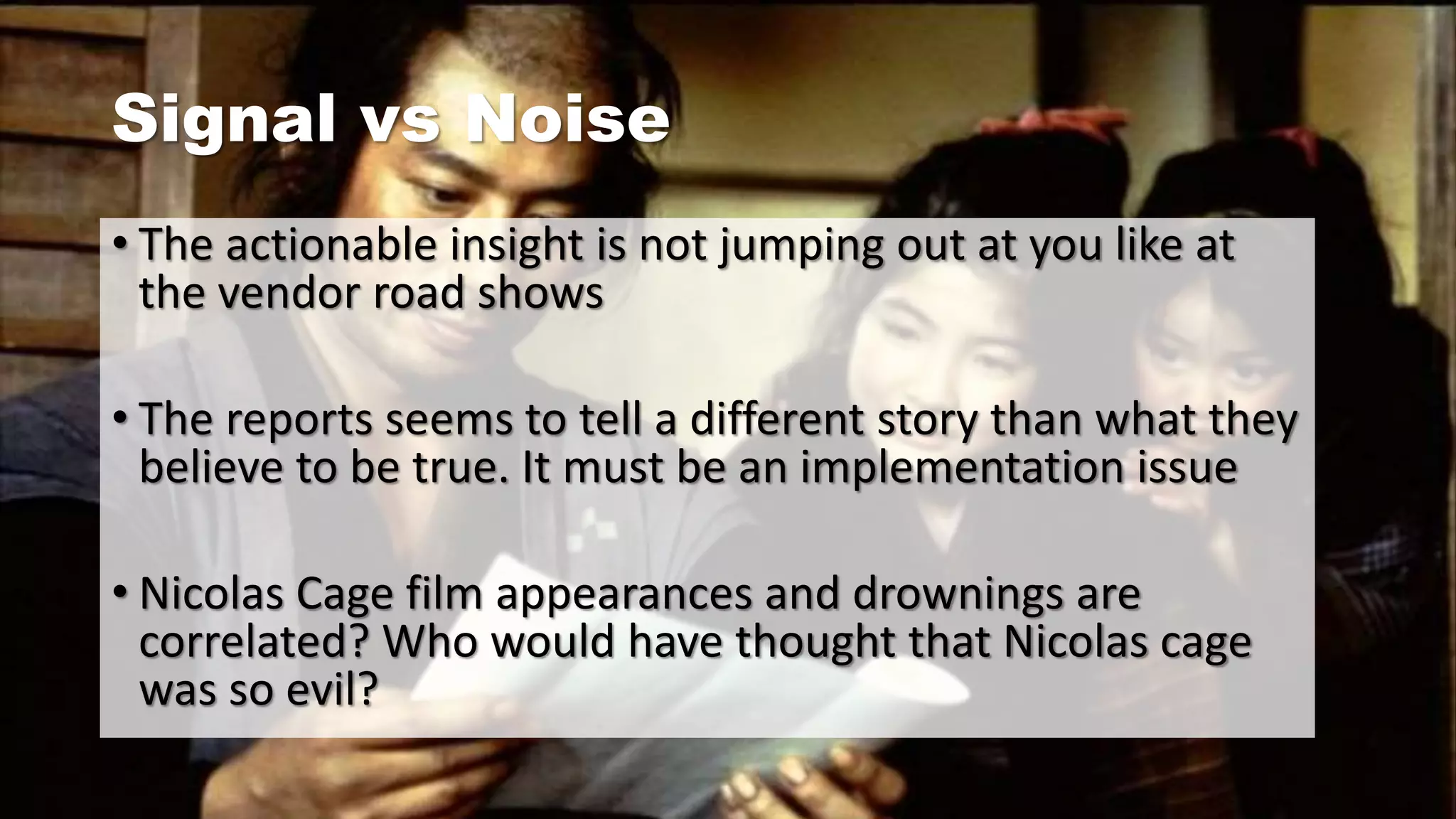 Signal vs Noise
• The actionable insight is not jumping out at you like at
the vendor road shows
• The reports seems to tell a different story than what they
believe to be true. It must be an implementation issue
• Nicolas Cage film appearances and drownings are
correlated? Who would have thought that Nicolas cage
was so evil?
 