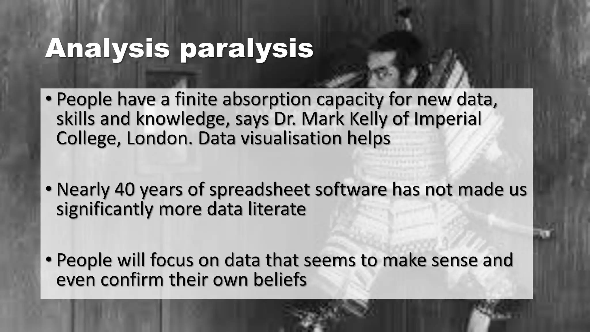 Analysis paralysis
• People have a finite absorption capacity for new data,
skills and knowledge, says Dr. Mark Kelly of Imperial
College, London. Data visualisation helps
• Nearly 40 years of spreadsheet software has not made us
significantly more data literate
• People will focus on data that seems to make sense and
even confirm their own beliefs
 