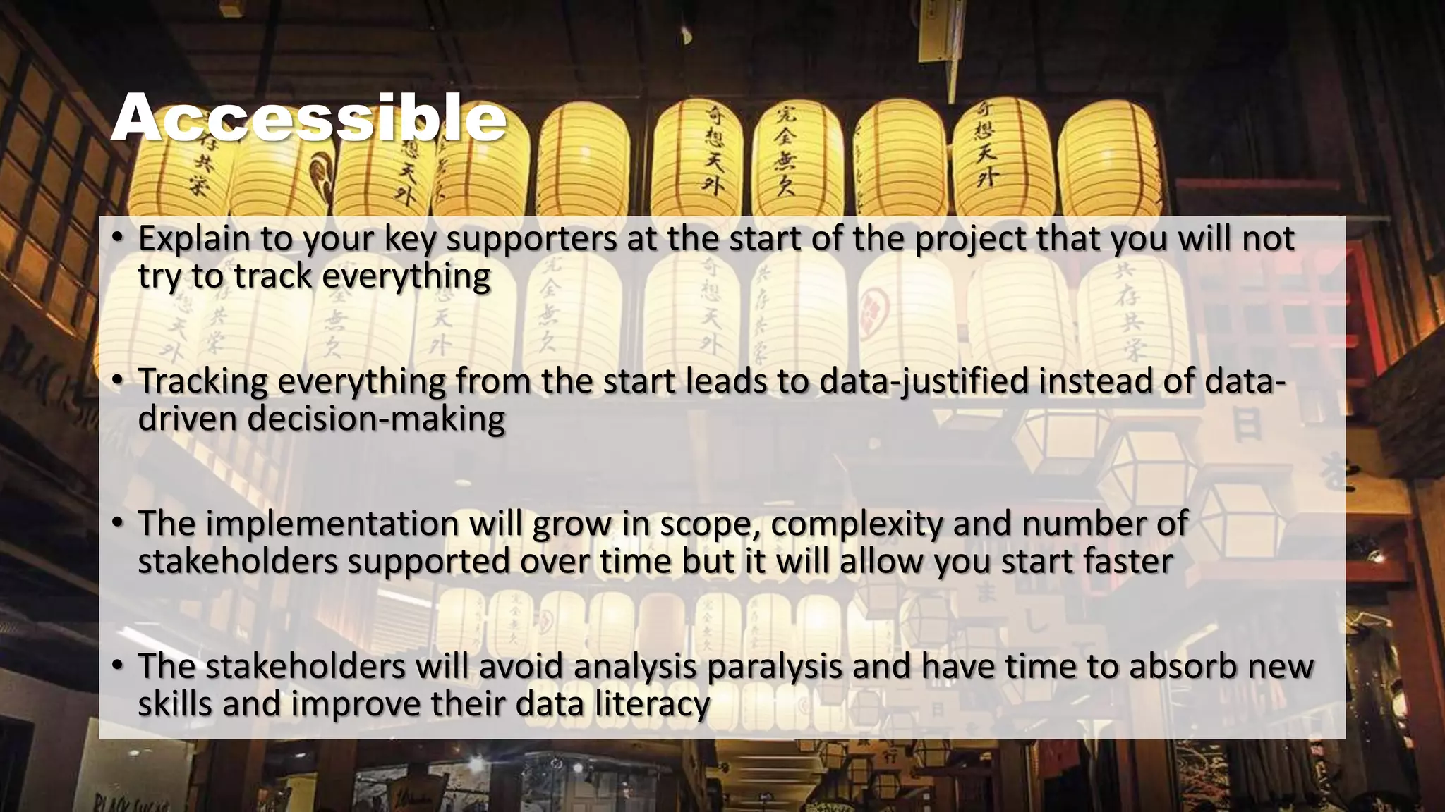 Accessible
• Explain to your key supporters at the start of the project that you will not
try to track everything
• Tracking everything from the start leads to data-justified instead of data-
driven decision-making
• The implementation will grow in scope, complexity and number of
stakeholders supported over time but it will allow you start faster
• The stakeholders will avoid analysis paralysis and have time to absorb new
skills and improve their data literacy
 