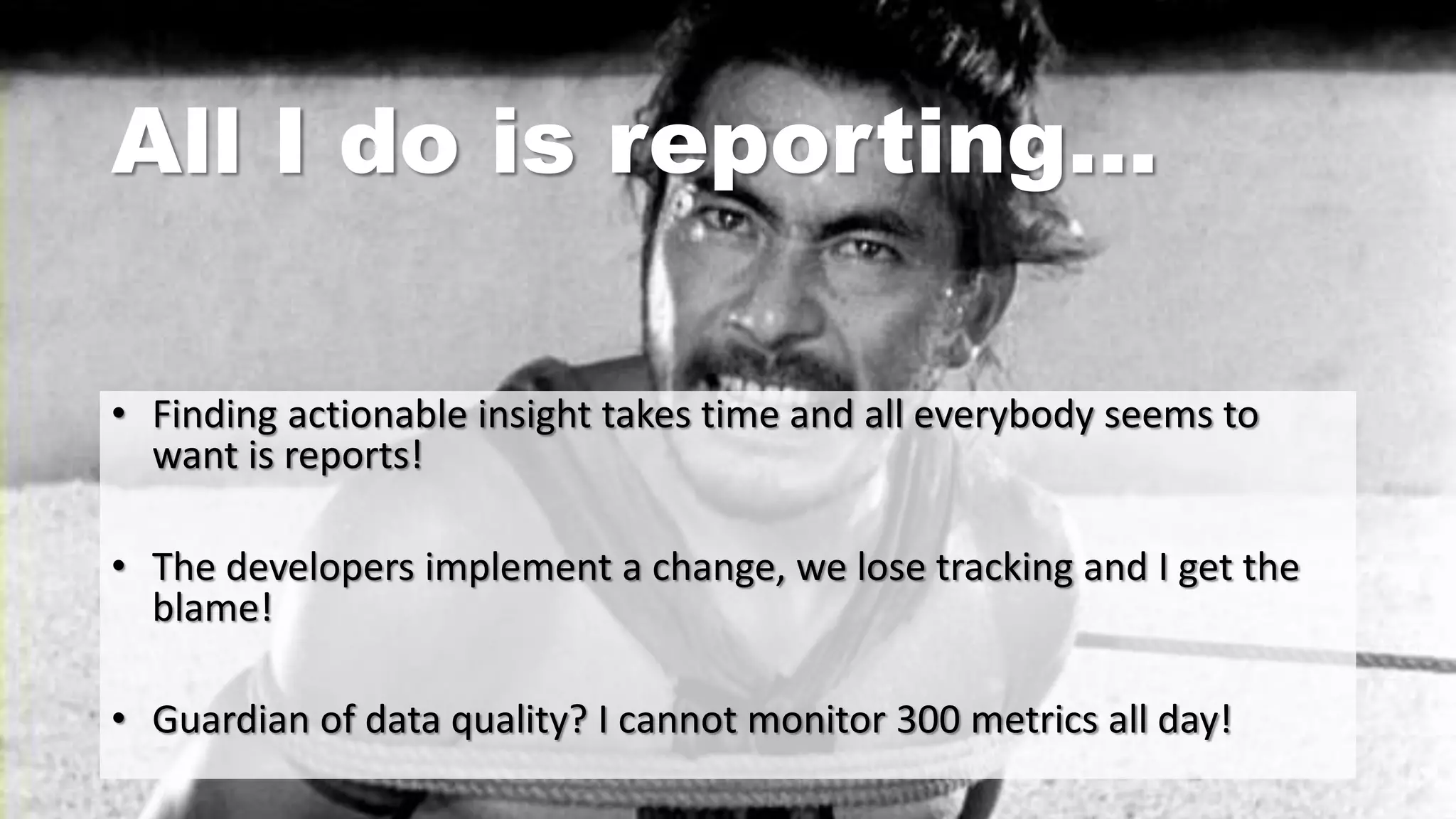 All I do is reporting…
• Finding actionable insight takes time and all everybody seems to
want is reports!
• The developers implement a change, we lose tracking and I get the
blame!
• Guardian of data quality? I cannot monitor 300 metrics all day!
 