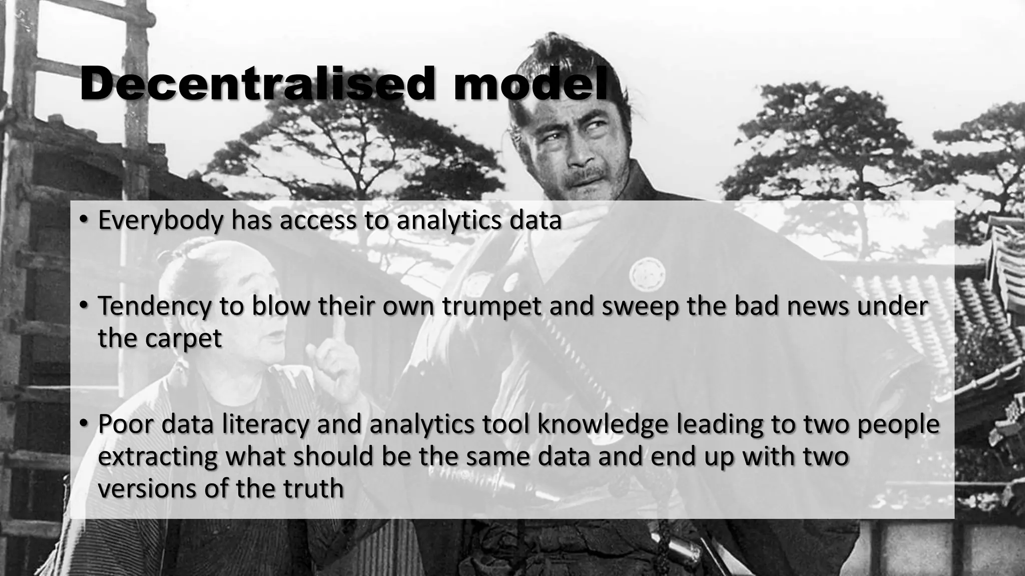 Decentralised model
• Everybody has access to analytics data
• Tendency to blow their own trumpet and sweep the bad news under
the carpet
• Poor data literacy and analytics tool knowledge leading to two people
extracting what should be the same data and end up with two
versions of the truth
 