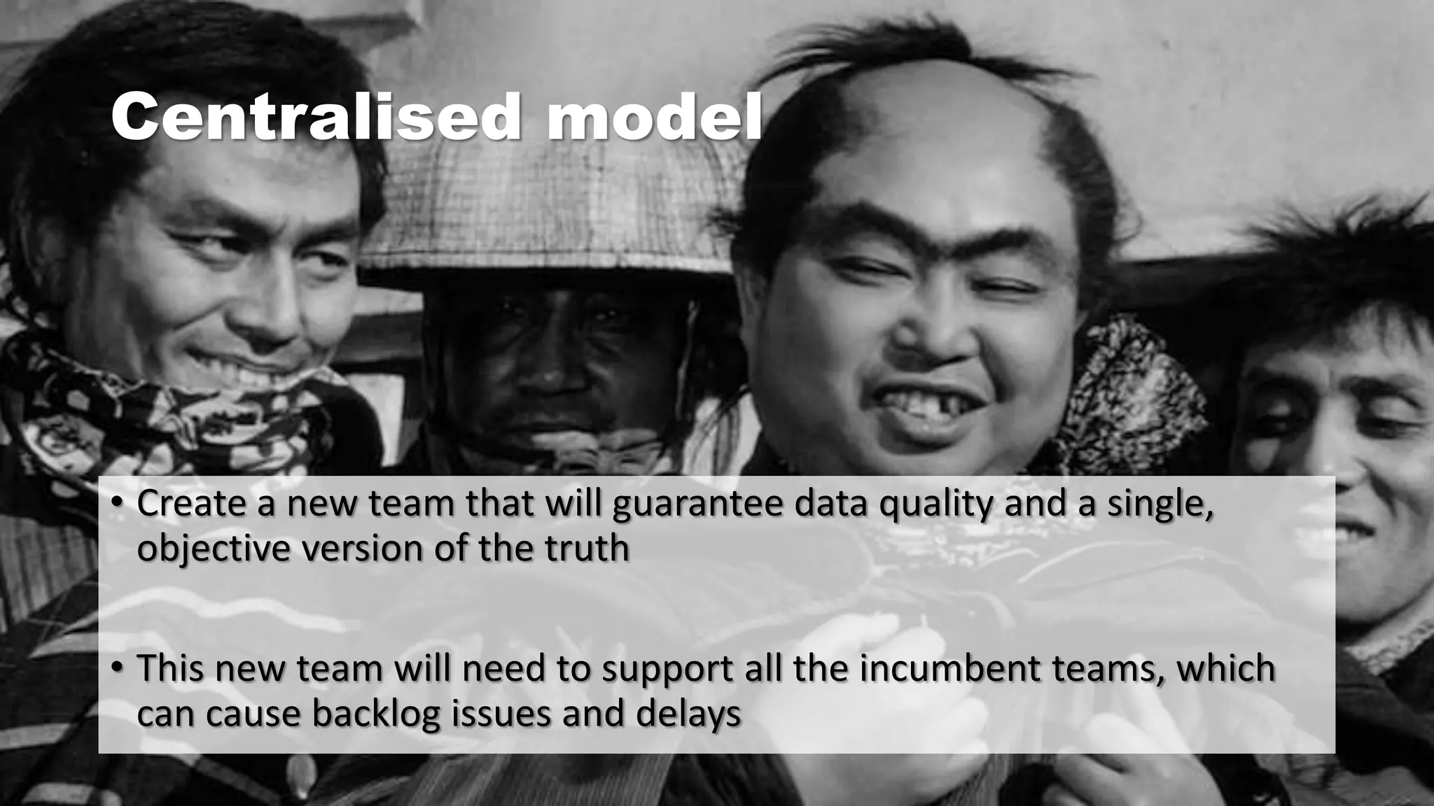 Centralised model
• Create a new team that will guarantee data quality and a single,
objective version of the truth
• This new team will need to support all the incumbent teams, which
can cause backlog issues and delays
 