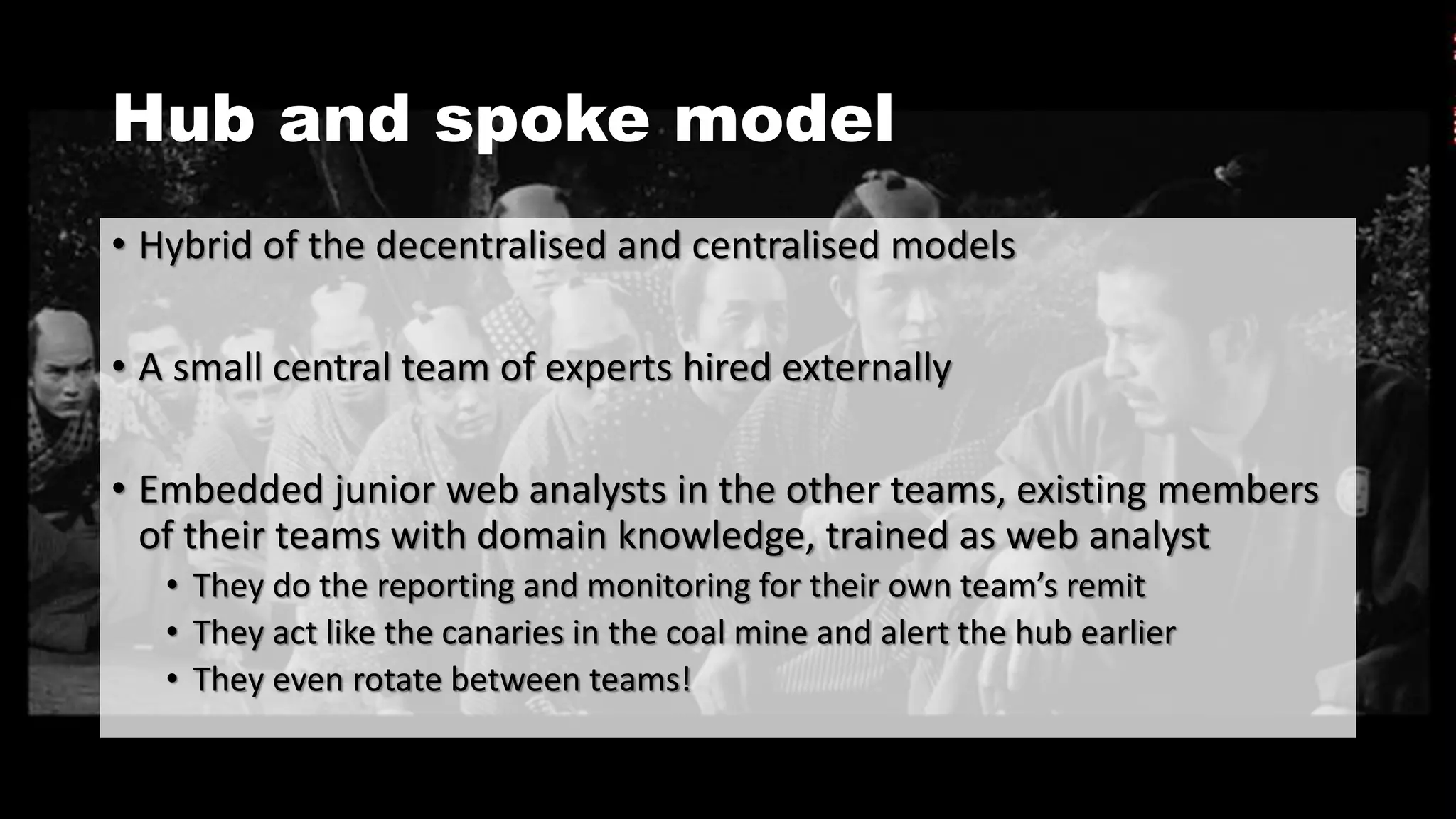 Hub and spoke model
• Hybrid of the decentralised and centralised models
• A small central team of experts hired externally
• Embedded junior web analysts in the other teams, existing members
of their teams with domain knowledge, trained as web analyst
• They do the reporting and monitoring for their own team’s remit
• They act like the canaries in the coal mine and alert the hub earlier
• They even rotate between teams!
 
