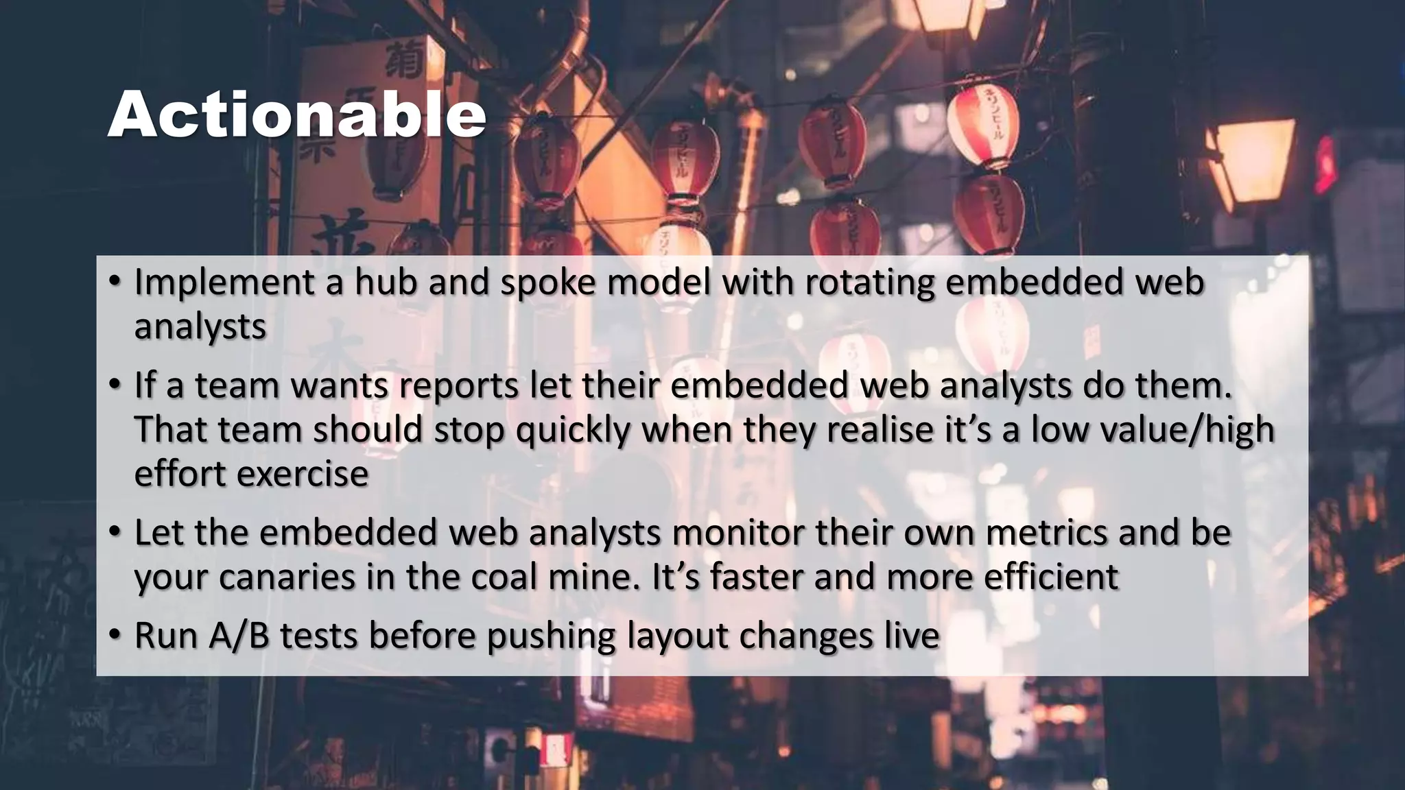 Actionable
• Implement a hub and spoke model with rotating embedded web
analysts
• If a team wants reports let their embedded web analysts do them.
That team should stop quickly when they realise it’s a low value/high
effort exercise
• Let the embedded web analysts monitor their own metrics and be
your canaries in the coal mine. It’s faster and more efficient
• Run A/B tests before pushing layout changes live
 