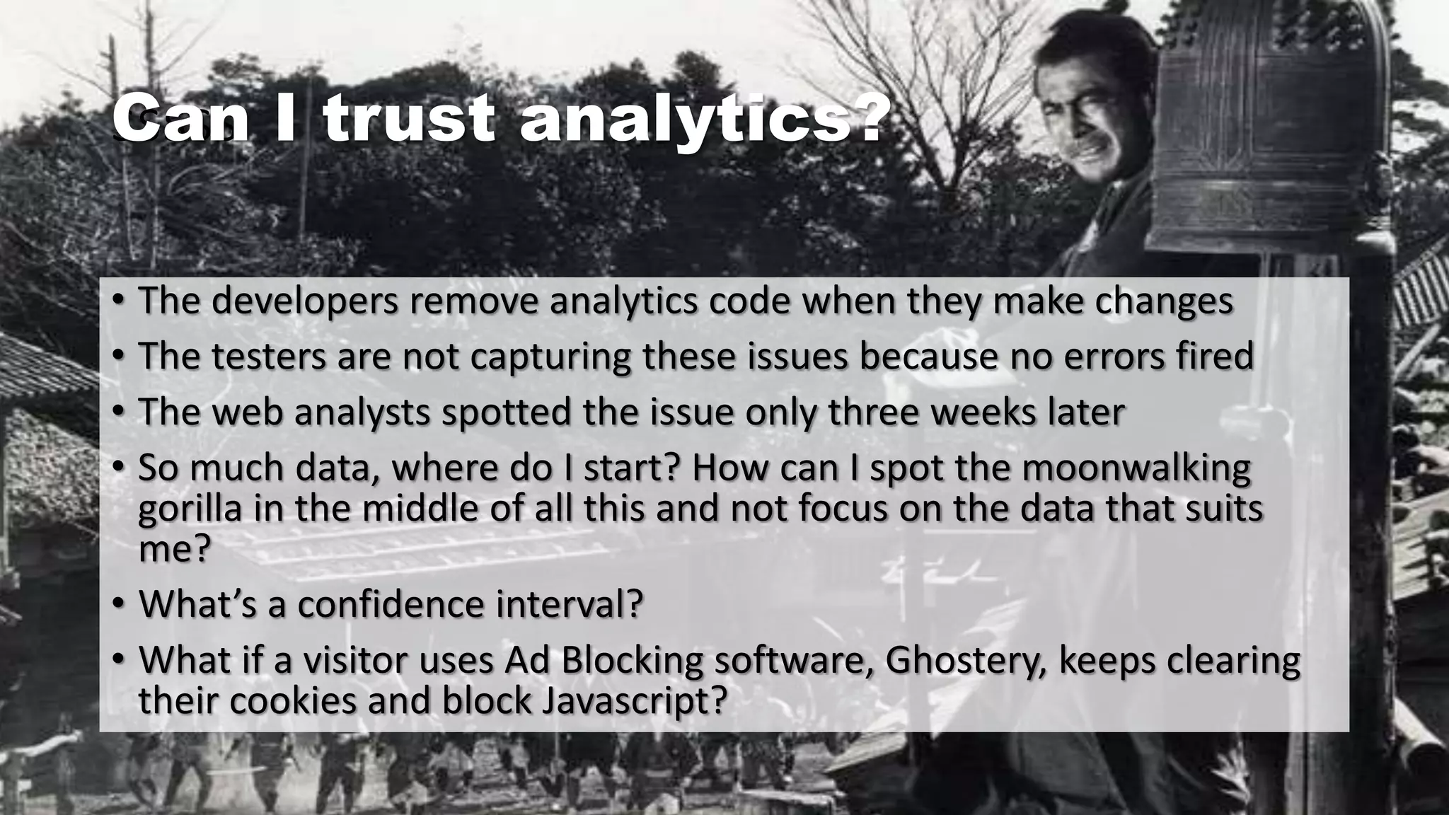 sssssCan I trust analytics?
• The developers remove analytics code when they make changes
• The testers are not capturing these issues because no errors fired
• The web analysts spotted the issue only three weeks later
• So much data, where do I start? How can I spot the moonwalking
gorilla in the middle of all this and not focus on the data that suits
me?
• What’s a confidence interval?
• What if a visitor uses Ad Blocking software, Ghostery, keeps clearing
their cookies and block Javascript?
 