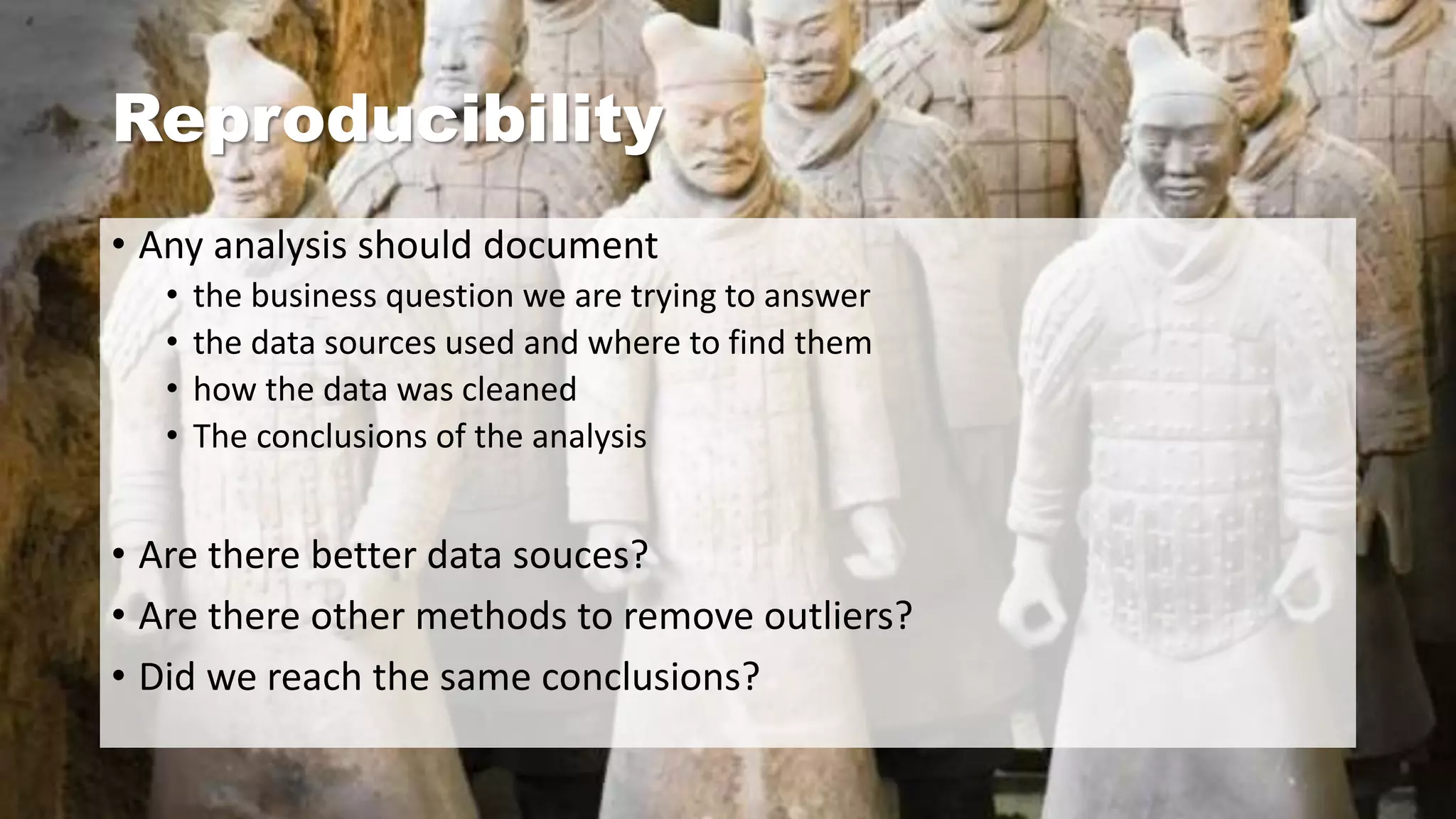 Reproducibility
• Any analysis should document
• the business question we are trying to answer
• the data sources used and where to find them
• how the data was cleaned
• The conclusions of the analysis
• Are there better data souces?
• Are there other methods to remove outliers?
• Did we reach the same conclusions?
 