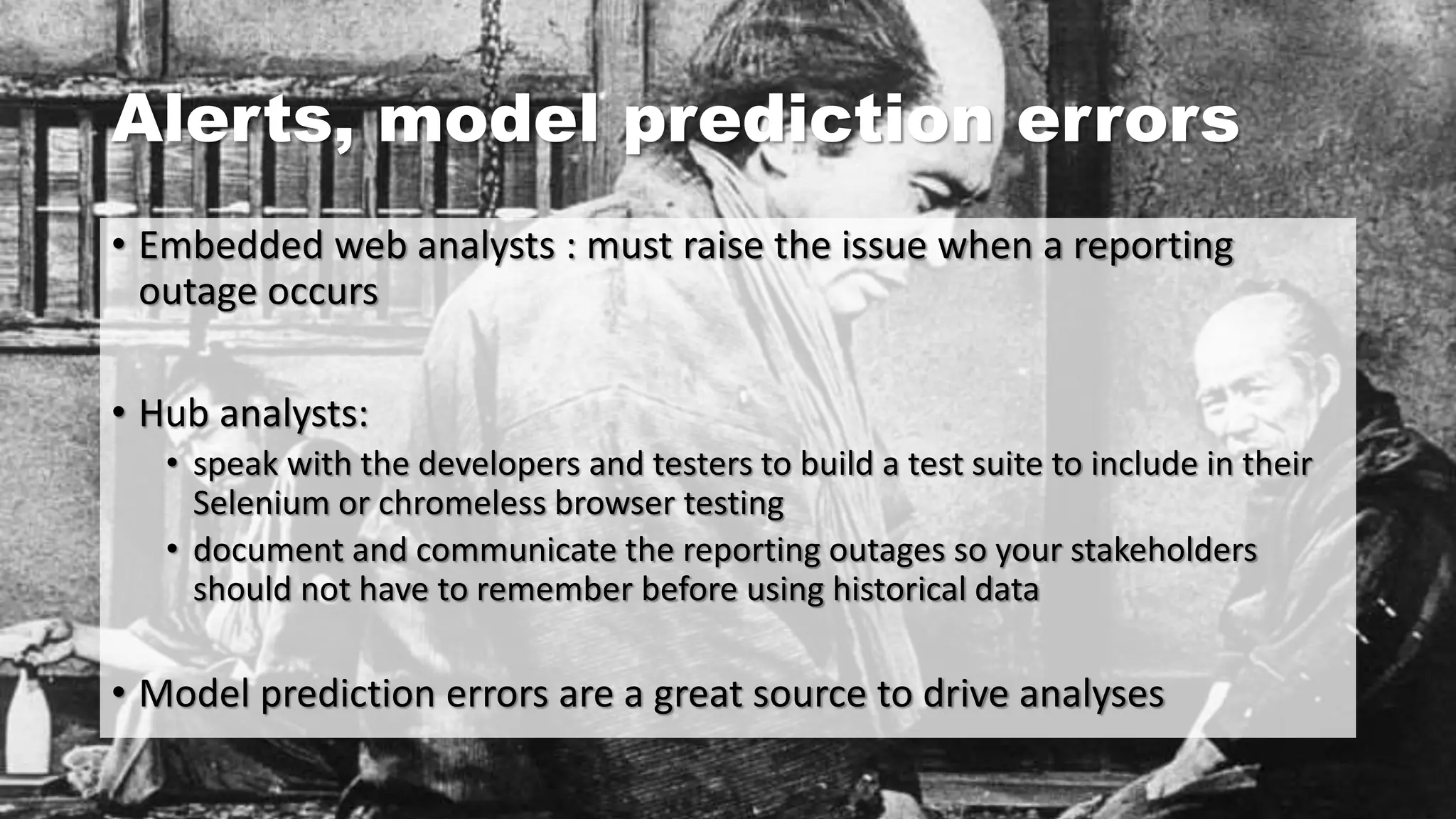 Alerts, model prediction errors
• Embedded web analysts : must raise the issue when a reporting
outage occurs
• Hub analysts:
• speak with the developers and testers to build a test suite to include in their
Selenium or chromeless browser testing
• document and communicate the reporting outages so your stakeholders
should not have to remember before using historical data
• Model prediction errors are a great source to drive analyses
 