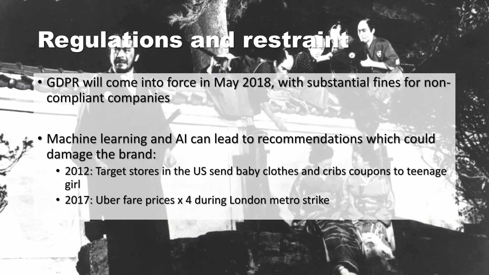 Regulations and restraint
• GDPR will come into force in May 2018, with substantial fines for non-
compliant companies
• Machine learning and AI can lead to recommendations which could
damage the brand:
• 2012: Target stores in the US send baby clothes and cribs coupons to teenage
girl
• 2017: Uber fare prices x 4 during London metro strike
 