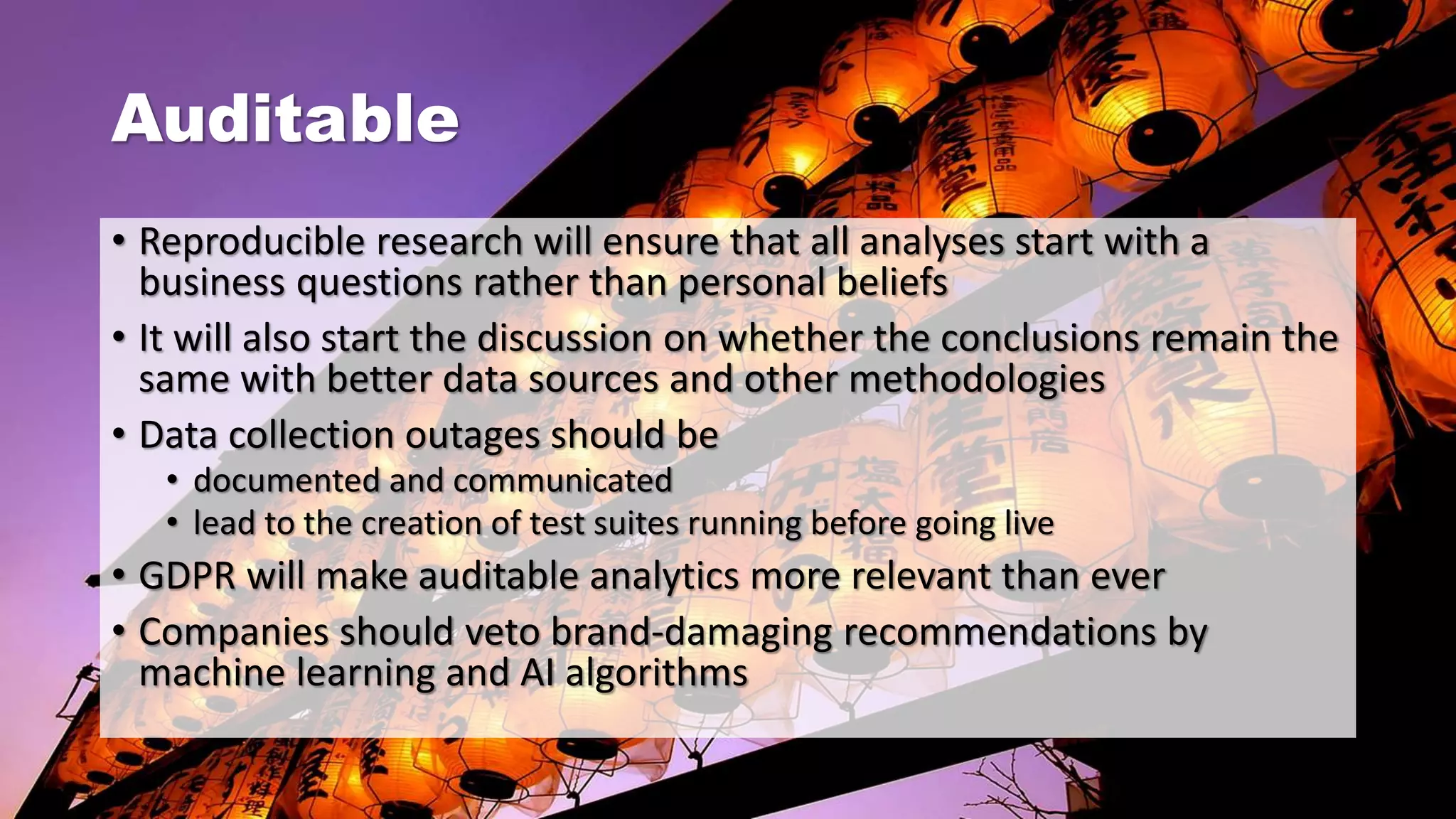 Auditable
• Reproducible research will ensure that all analyses start with a
business questions rather than personal beliefs
• It will also start the discussion on whether the conclusions remain the
same with better data sources and other methodologies
• Data collection outages should be
• documented and communicated
• lead to the creation of test suites running before going live
• GDPR will make auditable analytics more relevant than ever
• Companies should veto brand-damaging recommendations by
machine learning and AI algorithms
 