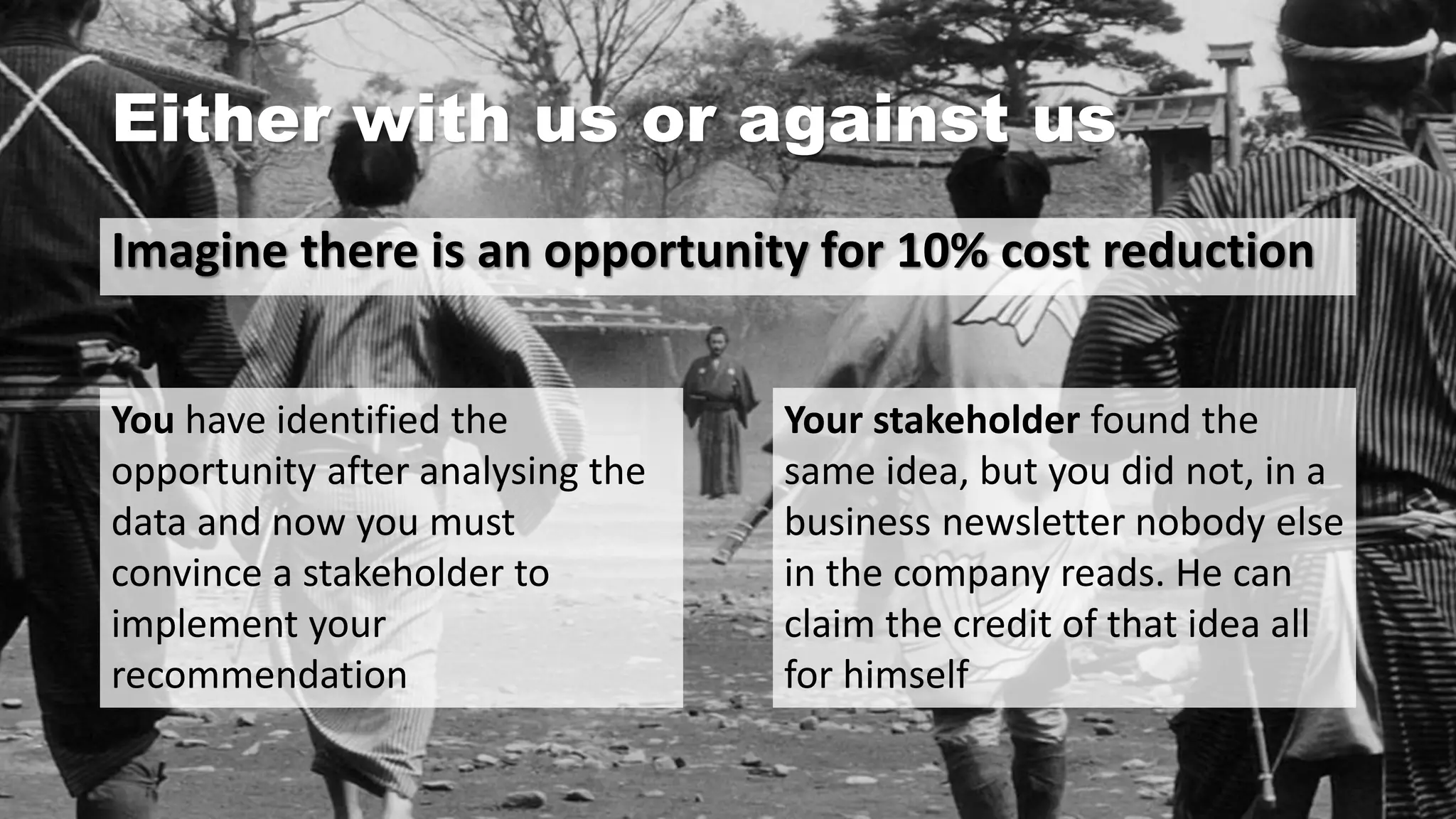 Either with us or against us
Imagine there is an opportunity for 10% cost reduction
You have identified the
opportunity after analysing the
data and now you must
convince a stakeholder to
implement your
recommendation
Your stakeholder found the
same idea, but you did not, in a
business newsletter nobody else
in the company reads. He can
claim the credit of that idea all
for himself
 