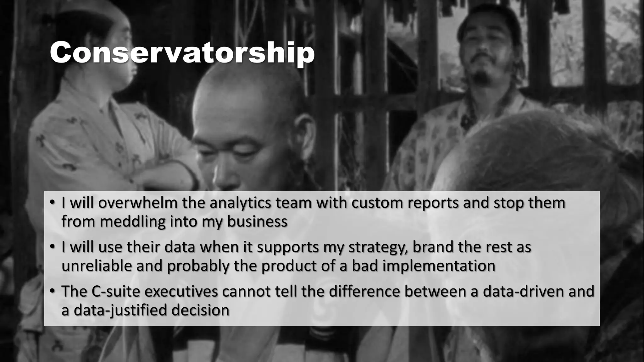 Conservatorship
• I will overwhelm the analytics team with custom reports and stop them
from meddling into my business
• I will use their data when it supports my strategy, brand the rest as
unreliable and probably the product of a bad implementation
• The C-suite executives cannot tell the difference between a data-driven and
a data-justified decision
 