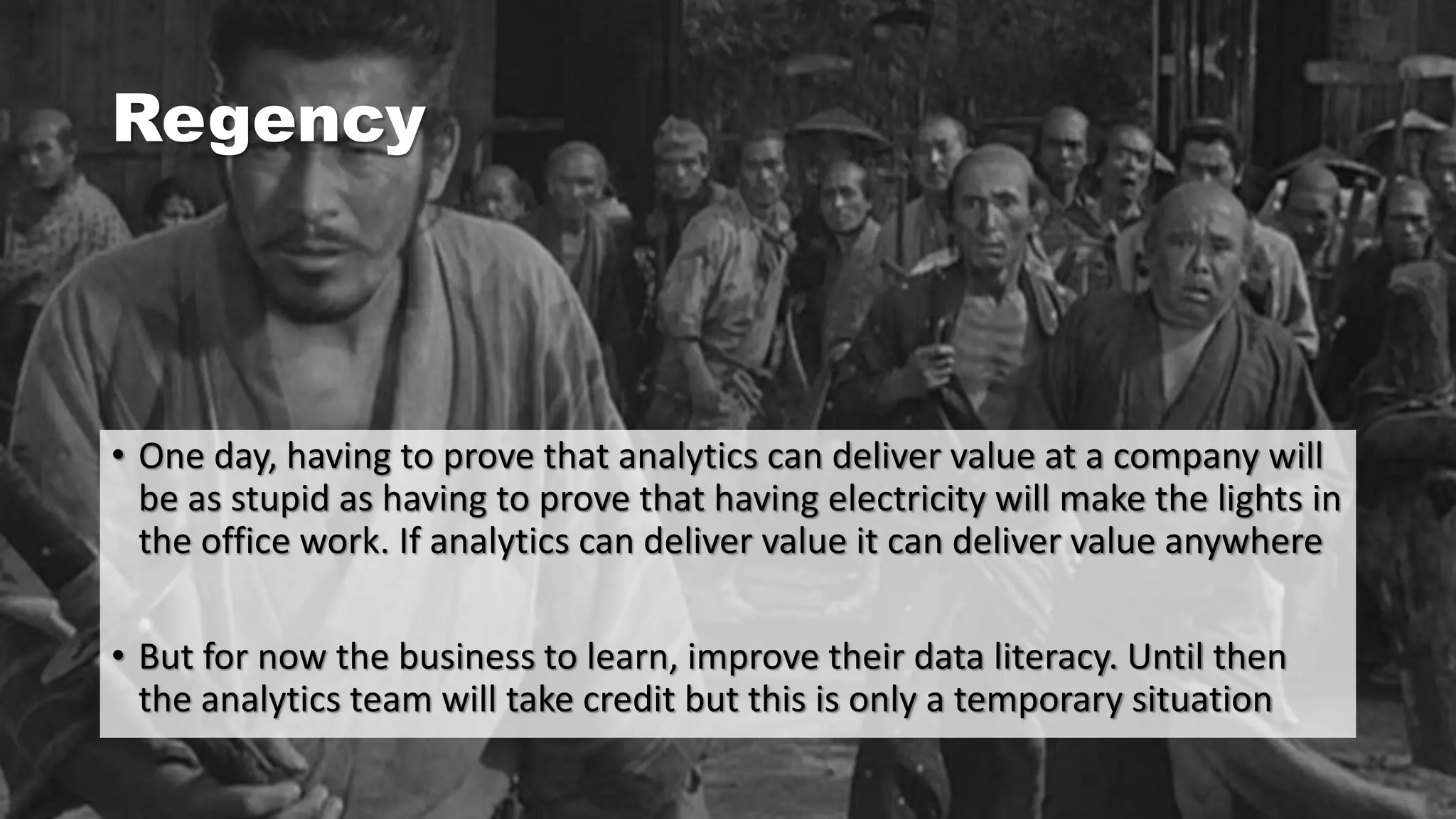 Regency
• One day, having to prove that analytics can deliver value at a company will
be as stupid as having to prove that having electricity will make the lights in
the office work. If analytics can deliver value it can deliver value anywhere
• But for now the business to learn, improve their data literacy. Until then
the analytics team will take credit but this is only a temporary situation
 