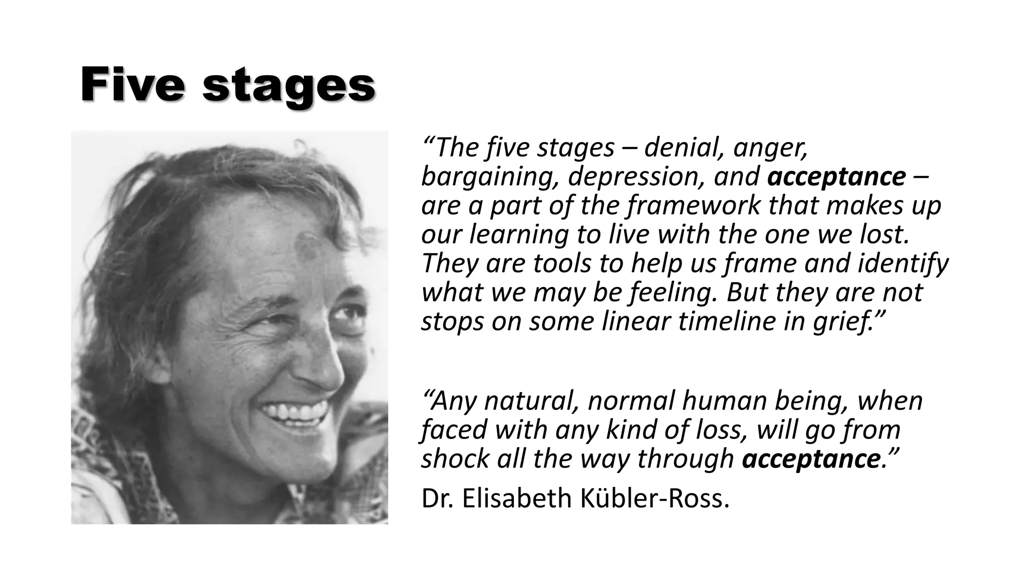 Five stages
“The five stages – denial, anger,
bargaining, depression, and acceptance –
are a part of the framework that makes up
our learning to live with the one we lost.
They are tools to help us frame and identify
what we may be feeling. But they are not
stops on some linear timeline in grief.”
“Any natural, normal human being, when
faced with any kind of loss, will go from
shock all the way through acceptance.”
Dr. Elisabeth Kübler-Ross.
 