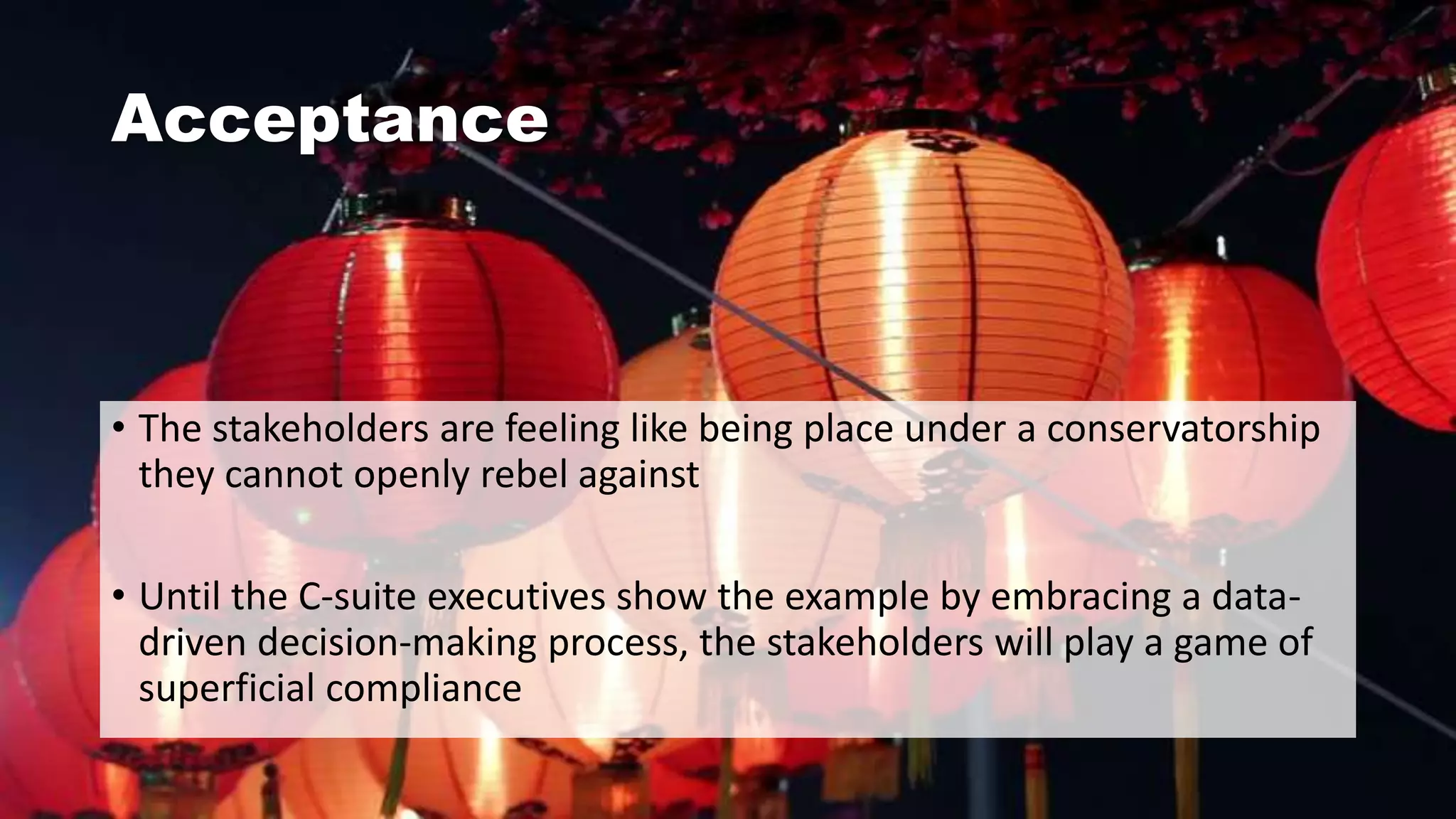 Acceptance
• The stakeholders are feeling like being place under a conservatorship
they cannot openly rebel against
• Until the C-suite executives show the example by embracing a data-
driven decision-making process, the stakeholders will play a game of
superficial compliance
 