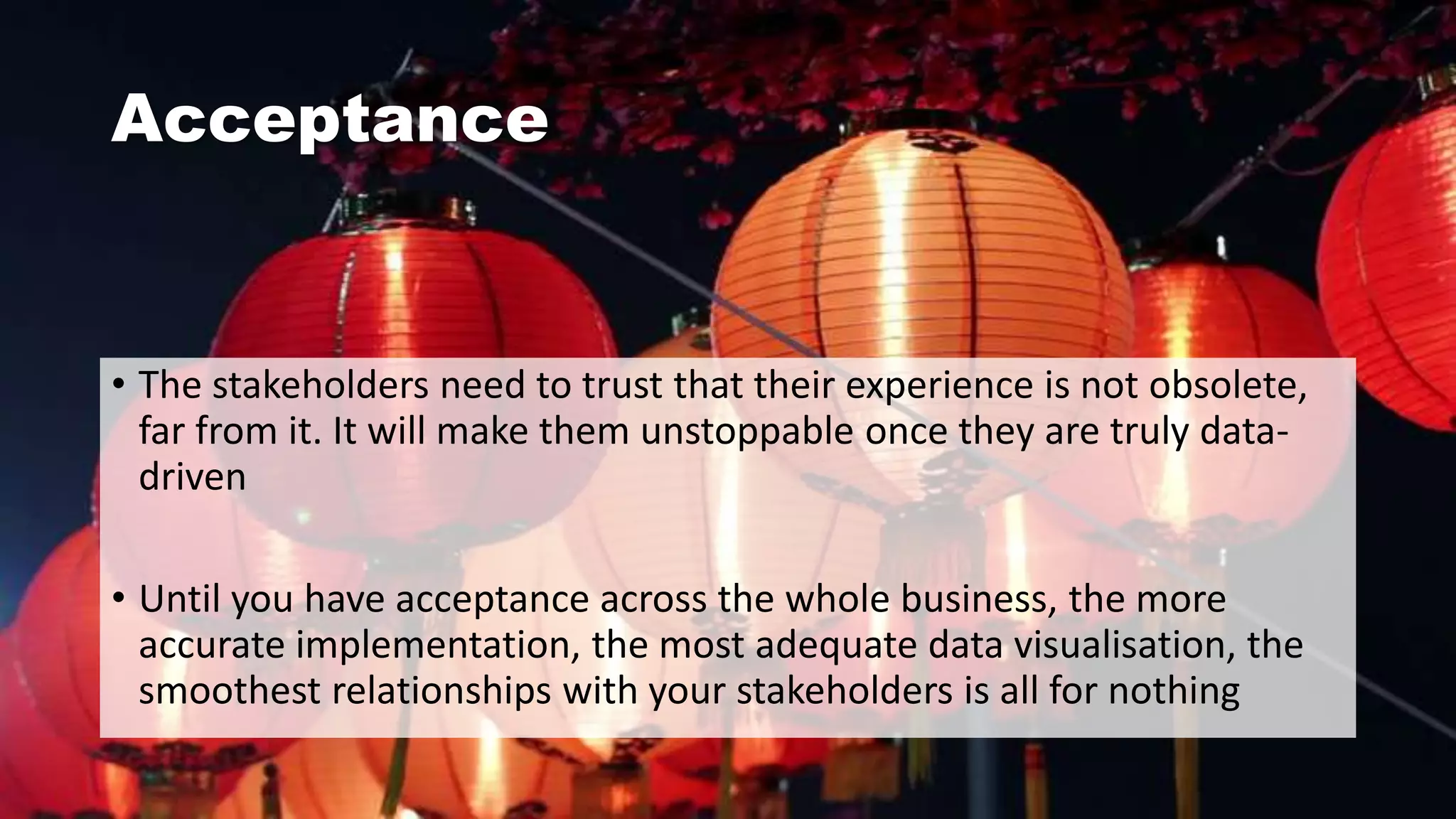 Acceptance
• The stakeholders need to trust that their experience is not obsolete,
far from it. It will make them unstoppable once they are truly data-
driven
• Until you have acceptance across the whole business, the more
accurate implementation, the most adequate data visualisation, the
smoothest relationships with your stakeholders is all for nothing
 