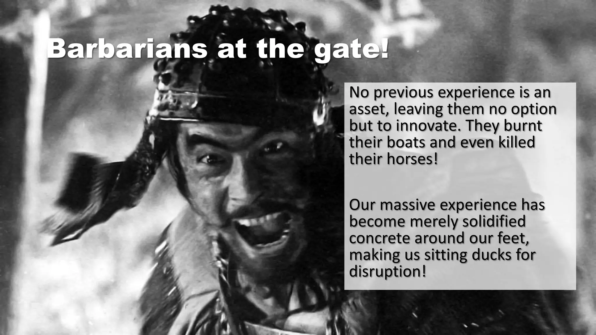 Barbarians at the gate!
No previous experience is an
asset, leaving them no option
but to innovate. They burnt
their boats and even killed
their horses!
Our massive experience has
become merely solidified
concrete around our feet,
making us sitting ducks for
disruption!
 