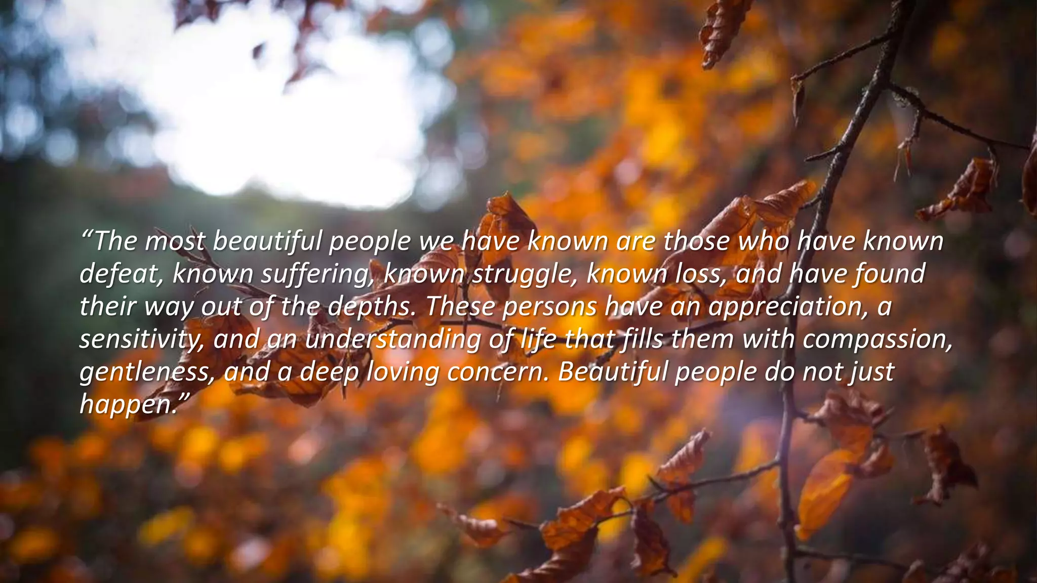 “The most beautiful people we have known are those who have known
defeat, known suffering, known struggle, known loss, and have found
their way out of the depths. These persons have an appreciation, a
sensitivity, and an understanding of life that fills them with compassion,
gentleness, and a deep loving concern. Beautiful people do not just
happen.”
 