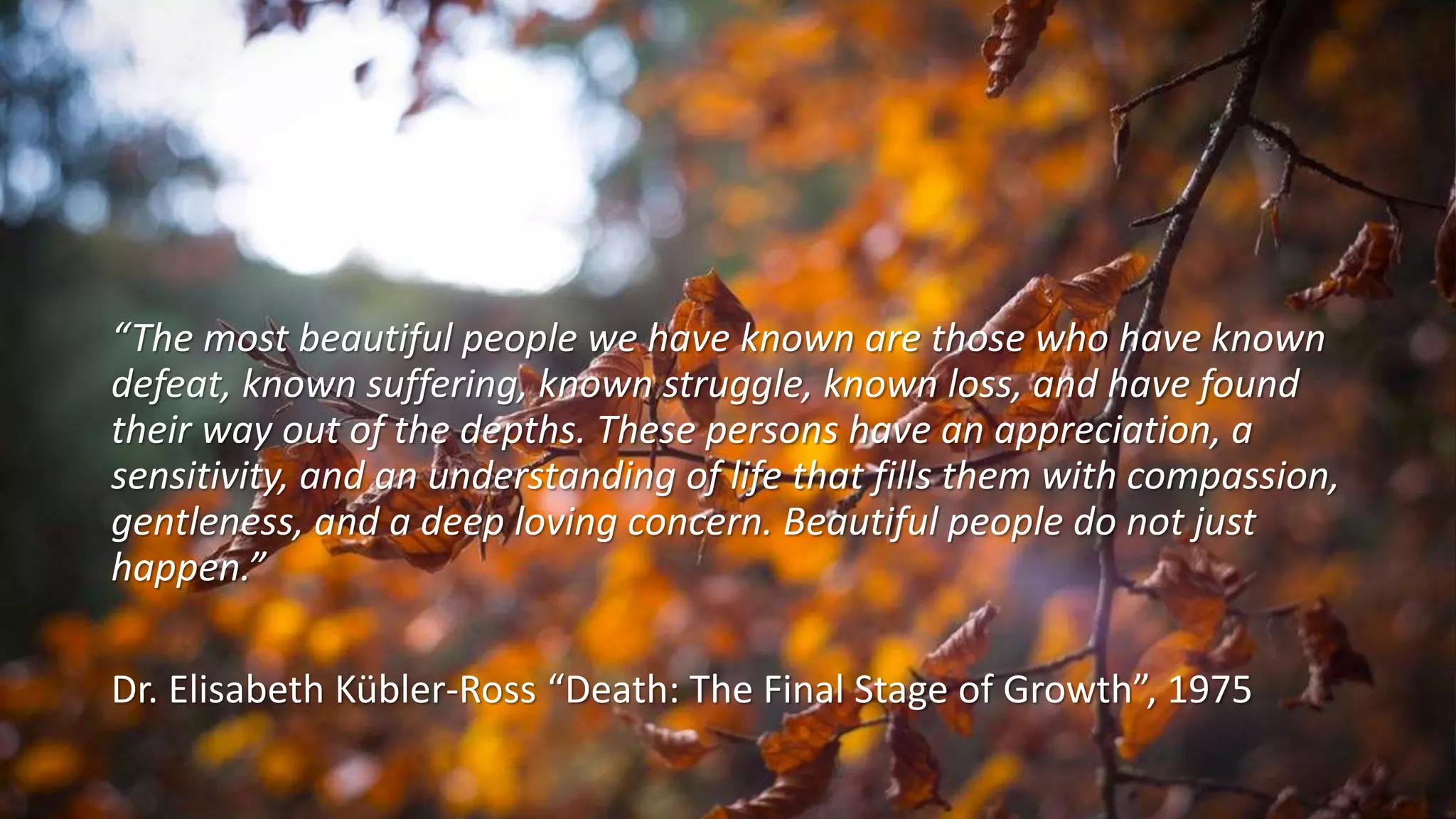 “The most beautiful people we have known are those who have known
defeat, known suffering, known struggle, known loss, and have found
their way out of the depths. These persons have an appreciation, a
sensitivity, and an understanding of life that fills them with compassion,
gentleness, and a deep loving concern. Beautiful people do not just
happen.”
Dr. Elisabeth Kübler-Ross “Death: The Final Stage of Growth”, 1975
 