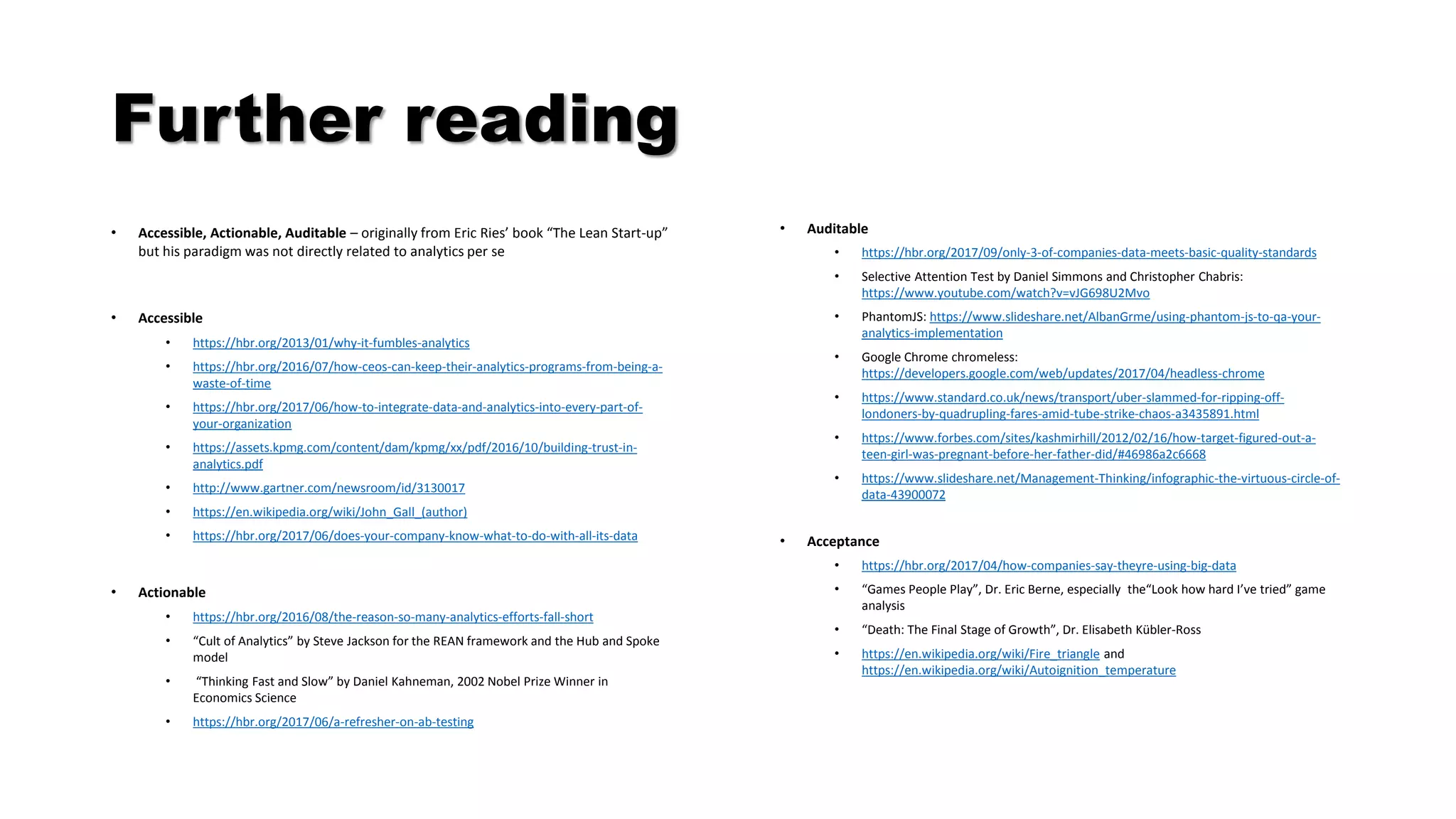 Further reading
• Accessible, Actionable, Auditable – originally from Eric Ries’ book “The Lean Start-up”
but his paradigm was not directly related to analytics per se
• Accessible
• https://hbr.org/2013/01/why-it-fumbles-analytics
• https://hbr.org/2016/07/how-ceos-can-keep-their-analytics-programs-from-being-a-
waste-of-time
• https://hbr.org/2017/06/how-to-integrate-data-and-analytics-into-every-part-of-
your-organization
• https://assets.kpmg.com/content/dam/kpmg/xx/pdf/2016/10/building-trust-in-
analytics.pdf
• http://www.gartner.com/newsroom/id/3130017
• https://en.wikipedia.org/wiki/John_Gall_(author)
• https://hbr.org/2017/06/does-your-company-know-what-to-do-with-all-its-data
• Actionable
• https://hbr.org/2016/08/the-reason-so-many-analytics-efforts-fall-short
• “Cult of Analytics” by Steve Jackson for the REAN framework and the Hub and Spoke
model
• “Thinking Fast and Slow” by Daniel Kahneman, 2002 Nobel Prize Winner in
Economics Science
• https://hbr.org/2017/06/a-refresher-on-ab-testing
• Auditable
• https://hbr.org/2017/09/only-3-of-companies-data-meets-basic-quality-standards
• Selective Attention Test by Daniel Simmons and Christopher Chabris:
https://www.youtube.com/watch?v=vJG698U2Mvo
• PhantomJS: https://www.slideshare.net/AlbanGrme/using-phantom-js-to-qa-your-
analytics-implementation
• Google Chrome chromeless:
https://developers.google.com/web/updates/2017/04/headless-chrome
• https://www.standard.co.uk/news/transport/uber-slammed-for-ripping-off-
londoners-by-quadrupling-fares-amid-tube-strike-chaos-a3435891.html
• https://www.forbes.com/sites/kashmirhill/2012/02/16/how-target-figured-out-a-
teen-girl-was-pregnant-before-her-father-did/#46986a2c6668
• https://www.slideshare.net/Management-Thinking/infographic-the-virtuous-circle-of-
data-43900072
• Acceptance
• https://hbr.org/2017/04/how-companies-say-theyre-using-big-data
• “Games People Play”, Dr. Eric Berne, especially the“Look how hard I’ve tried” game
analysis
• “Death: The Final Stage of Growth”, Dr. Elisabeth Kübler-Ross
• https://en.wikipedia.org/wiki/Fire_triangle and
https://en.wikipedia.org/wiki/Autoignition_temperature
 
