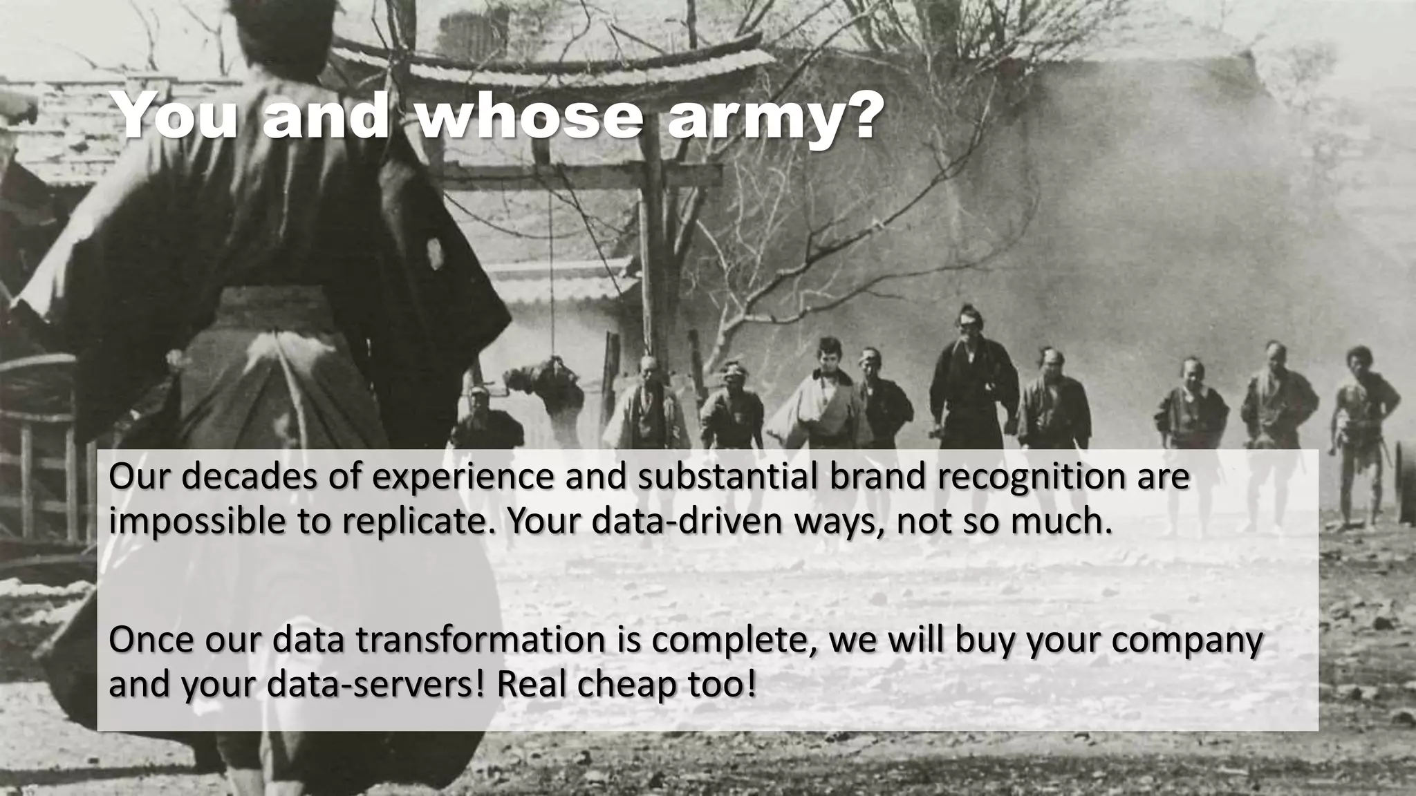 You and whose army?
Our decades of experience and substantial brand recognition are
impossible to replicate. Your data-driven ways, not so much.
Once our data transformation is complete, we will buy your company
and your data-servers! Real cheap too!
 