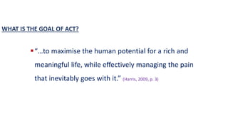 “…to maximise the human potential for a rich and
meaningful life, while effectively managing the pain
that inevitably goes with it.” (Harris, 2009, p. 3)
WHAT IS THE GOAL OF ACT?
 