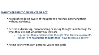 MAIN THERAPEUTIC ELEMENTS OF ACT
 Acceptance: being aware of thoughts and feelings, observing them
without avoidance.
 Defusion: distancing, disconnecting or seeing thoughts and feelings for
what they are, not what they say they are
 E.g., rather than endorsing the thought "I‘ve failed as a parent”,
accept “I’m having the thought that I have failed as a parent“
 Acting in line with own personal values and goals
 