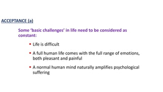 Some ‘basic challenges’ in life need to be considered as
constant:
 Life is difficult
 A full human life comes with the full range of emotions,
both pleasant and painful
 A normal human mind naturally amplifies psychological
suffering
ACCEPTANCE (a)
 