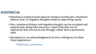 ACCEPTANCE (b)
 Resisting or trying to push away (or trying to numb) pain, emotional
distress and / or negative thoughts tends to make things worse
 Pain, emotional distress and negative thoughts can be accepted and
experienced, being fully conscious / aware that they are an
experience that one has to live through, rather than a permanent
state
 Acceptance is an acknowledgement of and a willingness to allow
these experiences
Openness, awareness
 