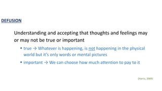 DEFUSION
Understanding and accepting that thoughts and feelings may
or may not be true or important
 true → Whatever is happening, is not happening in the physical
world but it’s only words or mental pictures
 important → We can choose how much attention to pay to it
(Harris, 2009)
 