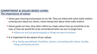 COMMITMENT & VALUES-BASED LIVING:
The importance of values
 Values give meaning and purpose to our life. They are linked with what really matters,
so being clear about our values, means being clear about what really matters.
 Values guide our lives; they often reflect our hopes about how we would like to be
now, or how we would like to be remembered when we are no longer here
 Values are not just personal goals or things we want to achieve
 It is important to be aware of our values
 E.g. family, parenthood, friendship, careers, connecting with nature, healthy
living, community service
 