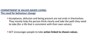 COMMITMENT & VALUES-BASED LIVING:
The need for behaviour change
 Acceptance, defusion and being present are not ends in themselves.
They merely help the person think clearly and take the path they need
to take (for a life that is consistent with their own values).
 ACT encourages people to take action linked to chosen values.
 