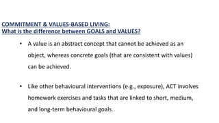 COMMITMENT & VALUES-BASED LIVING:
What is the difference between GOALS and VALUES?
• A value is an abstract concept that cannot be achieved as an
object, whereas concrete goals (that are consistent with values)
can be achieved.
• Like other behavioural interventions (e.g., exposure), ACT involves
homework exercises and tasks that are linked to short, medium,
and long-term behavioural goals.
 