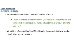  What do we know about the effectiveness of ACT?
 Check the literature for evidence (case studies, uncontrolled and
controlled clinical studies, RCTs and systematic reviews or meta-
analyses)
 What kind of mental health difficulties did the people in these studies
have? (depression? anxiety?)
EFFECTIVENESS:
Independent study
 