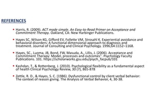 REFERENCES
 Harris, R. (2009). ACT made simple. An Easy-to-Read Primer on Acceptance and
Commitment Therapy. Oakland, CA: New Harbinger Publications.
 Hayes SC, Wilson KG, Gifford EV, Follette VM, Strosahl K. Experiential avoidance and
behavioral disorders: A functional dimensional approach to diagnosis and
treatment. Journal of Consulting and Clinical Psychology. 1996;64:1152–1168.
 Hayes, SC., Luoma, JB, Bond, FW, Masuda, A., Lillis, J. (2006). Acceptance and
Commitment Therapy: Model, processes and outcomes". Psychology Faculty
Publications. 101. https://scholarworks.gsu.edu/psych_facpub/101
 Kashdan, T., & Rottenberg, J. (2010). Psychological flexibility as a fundamental aspect
of health Clinical Psychology Review, 30 (7), 865-878
 Zettle, R. D., & Hayes, S. C. (1986). Dysfunctional control by client verbal behavior:
The context of reason giving. The Analysis of Verbal Behavior, 4, 30-38.
 