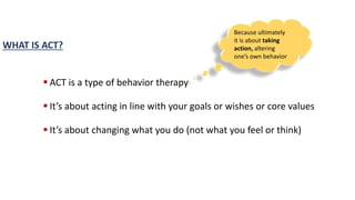  ACT is a type of behavior therapy
 It’s about acting in line with your goals or wishes or core values
 It’s about changing what you do (not what you feel or think)
WHAT IS ACT?
Because ultimately
it is about taking
action, altering
one’s own behavior
 