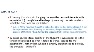  A therapy that aims at changing the way the person interacts with
(or relates to) thoughts and feelings by creating contexts in which
unhelpful functions are diminished.
 e.g., in ACT a negative thought is noticed or observed or acknowledged; it can
be repeated out loud, focusing on its sound; the person could ‘label’ the
process of thinking (“I am having the thought that I will fail my assignment”).
 By doing so, the literal quality of the thought is weakened, as is the
tendency to treat it as what it refers to (“I will indeed fail my
assignment”) rather than what it is directly experienced to be (e.g.,
the thought “I will fail”).
WHAT IS ACT?
 