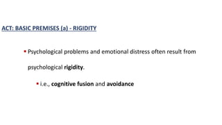 ACT: BASIC PREMISES (a) - RIGIDITY
 Psychological problems and emotional distress often result from
psychological rigidity.
 i.e., cognitive fusion and avoidance
 