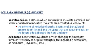 ACT: BASIC PREMISES (b) - RIGIDITY
Cognitive fusion: a state in which our negative thoughts dominate our
behavior and where negative thoughts are accepted as real events
 the content of negative thoughts seems real, behavioural
options seem limited and thoughts that are about the past or
the future affect directly the here-and-now
Avoidance: Experiential avoidance aims at changing the intensity,
form, or frequency of negative thoughts, feelings, bodily sensations,
or memories (Hayes et al, 1996).
 