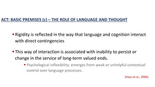 ACT: BASIC PREMISES (c) – THE ROLE OF LANGUAGE AND THOUGHT
Rigidity is reflected in the way that language and cognition interact
with direct contingencies
This way of interaction is associated with inability to persist or
change in the service of long-term valued ends.
 Psychological inflexibility: emerges from weak or unhelpful contextual
control over language processes.
(Hays et al., 2006)
 