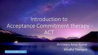 Introduction to
Acceptance Commitment therapy -
ACT
Dr.V.Veera Balaji Kumar
Mindful Therapist
drveerabalaji@gmail.com
 