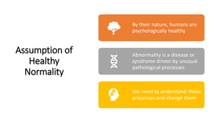 Assumption of
Healthy
Normality
By their nature, humans are
psychologically healthy
Abnormality is a disease or
syndrome driven by unusual
pathological processes
We need to understand these
processes and change them
 