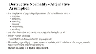 Destructive Normality - Alternative
Assumption
• the complex set of psychological processes of a normal human mind –
• analysing,
• comparing,
• evaluating,
• planning,
• remembering,
• visualizing
• are often destructive and create psychological suffering for us all.
• Mind = Human language
• The root of this suffering is human language itself.
• Human language - highly complex system of symbols, which includes words, images, sounds,
facial expressions and physical gestures.
• Human language is a double-edged sword.
 