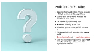 Problem and Solution
• Biggest evolutionary advantage of human language
- ability to anticipate and solve problems.
• Enabled us not only to change the face of the
planet, but to travel outside it.
• The essence of problem-solving is this:
• Problem = something we don't want.
• Solution = figure out how to get rid of it, or avoid
it.
• This approach obviously works well in the material
world.
• Get rid of anxiety, fear etc >> experiential avoidance
• More time and energy we spend trying to get rid of
unwanted private experiences = the more
psychologically suffering
 