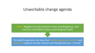 Unworkable change agenda
This belief engenders the idea that healthy people can control and
eliminate negative private content and thereby become "normal".
Belief: Negative private content is toxic and dangerous, and
must be controlled to attain psychological health
 