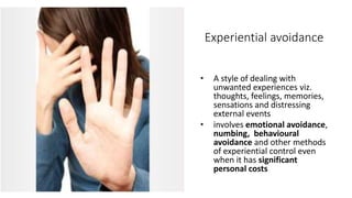 Experiential avoidance
• A style of dealing with
unwanted experiences viz.
thoughts, feelings, memories,
sensations and distressing
external events
• involves emotional avoidance,
numbing, behavioural
avoidance and other methods
of experiential control even
when it has significant
personal costs
 