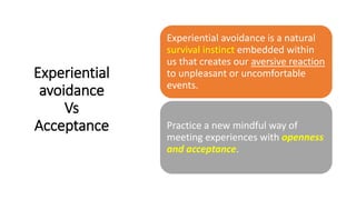 Experiential
avoidance
Vs
Acceptance
Experiential avoidance is a natural
survival instinct embedded within
us that creates our aversive reaction
to unpleasant or uncomfortable
events.
Practice a new mindful way of
meeting experiences with openness
and acceptance.
 